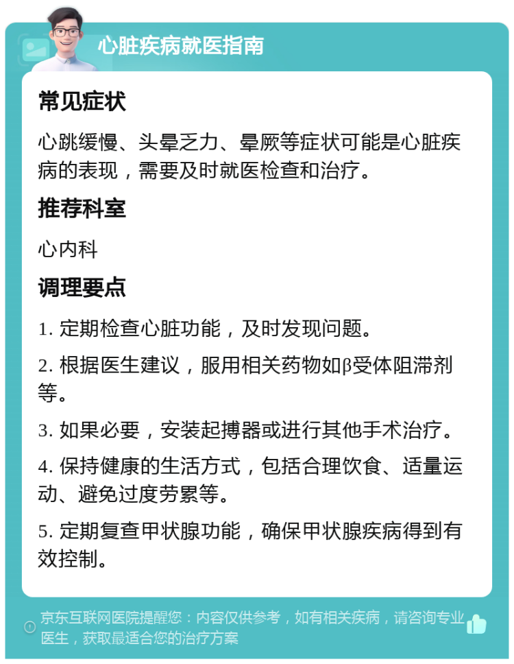 心脏疾病就医指南 常见症状 心跳缓慢、头晕乏力、晕厥等症状可能是心脏疾病的表现，需要及时就医检查和治疗。 推荐科室 心内科 调理要点 1. 定期检查心脏功能，及时发现问题。 2. 根据医生建议，服用相关药物如β受体阻滞剂等。 3. 如果必要，安装起搏器或进行其他手术治疗。 4. 保持健康的生活方式，包括合理饮食、适量运动、避免过度劳累等。 5. 定期复查甲状腺功能，确保甲状腺疾病得到有效控制。