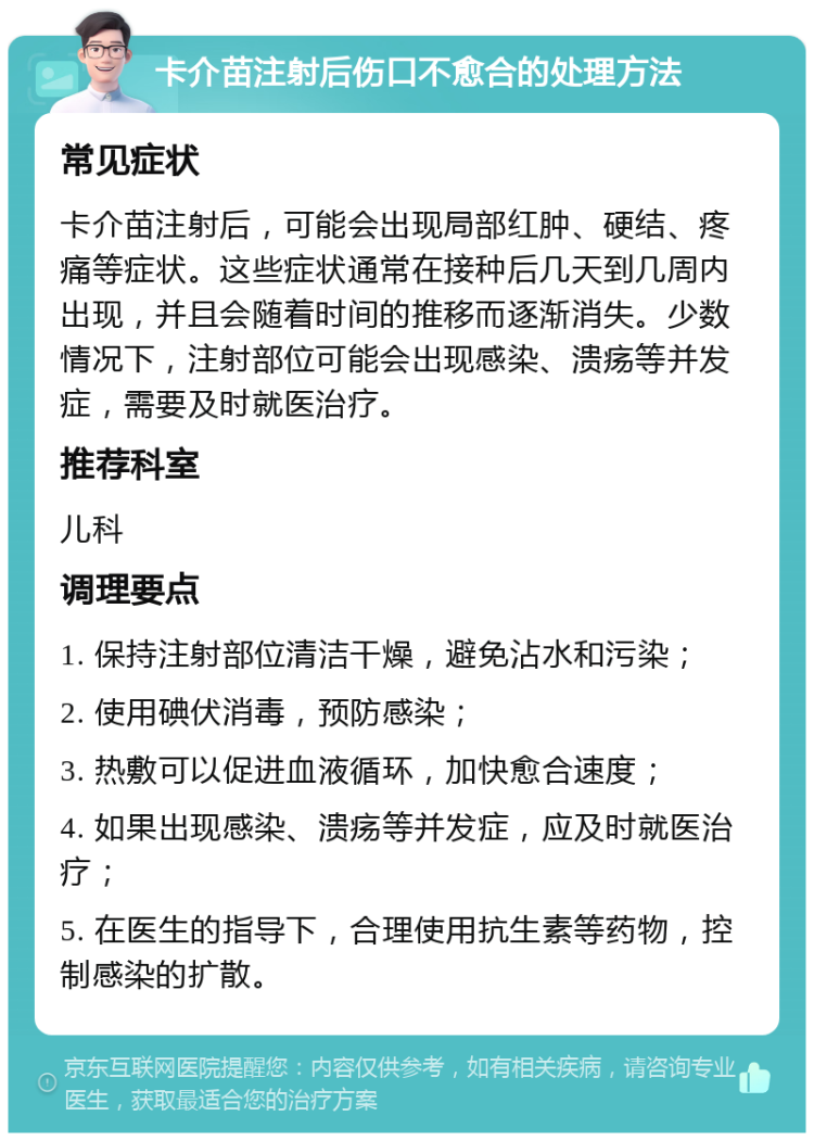 卡介苗注射后伤口不愈合的处理方法 常见症状 卡介苗注射后，可能会出现局部红肿、硬结、疼痛等症状。这些症状通常在接种后几天到几周内出现，并且会随着时间的推移而逐渐消失。少数情况下，注射部位可能会出现感染、溃疡等并发症，需要及时就医治疗。 推荐科室 儿科 调理要点 1. 保持注射部位清洁干燥，避免沾水和污染； 2. 使用碘伏消毒，预防感染； 3. 热敷可以促进血液循环，加快愈合速度； 4. 如果出现感染、溃疡等并发症，应及时就医治疗； 5. 在医生的指导下，合理使用抗生素等药物，控制感染的扩散。