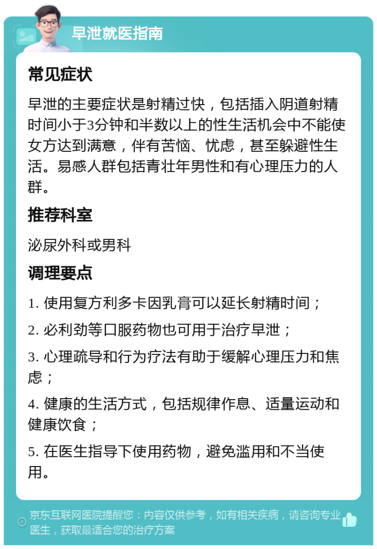 早泄就医指南 常见症状 早泄的主要症状是射精过快，包括插入阴道射精时间小于3分钟和半数以上的性生活机会中不能使女方达到满意，伴有苦恼、忧虑，甚至躲避性生活。易感人群包括青壮年男性和有心理压力的人群。 推荐科室 泌尿外科或男科 调理要点 1. 使用复方利多卡因乳膏可以延长射精时间； 2. 必利劲等口服药物也可用于治疗早泄； 3. 心理疏导和行为疗法有助于缓解心理压力和焦虑； 4. 健康的生活方式，包括规律作息、适量运动和健康饮食； 5. 在医生指导下使用药物，避免滥用和不当使用。