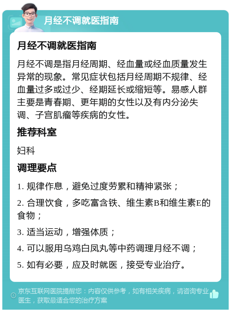 月经不调就医指南 月经不调就医指南 月经不调是指月经周期、经血量或经血质量发生异常的现象。常见症状包括月经周期不规律、经血量过多或过少、经期延长或缩短等。易感人群主要是青春期、更年期的女性以及有内分泌失调、子宫肌瘤等疾病的女性。 推荐科室 妇科 调理要点 1. 规律作息，避免过度劳累和精神紧张； 2. 合理饮食，多吃富含铁、维生素B和维生素E的食物； 3. 适当运动，增强体质； 4. 可以服用乌鸡白凤丸等中药调理月经不调； 5. 如有必要，应及时就医，接受专业治疗。