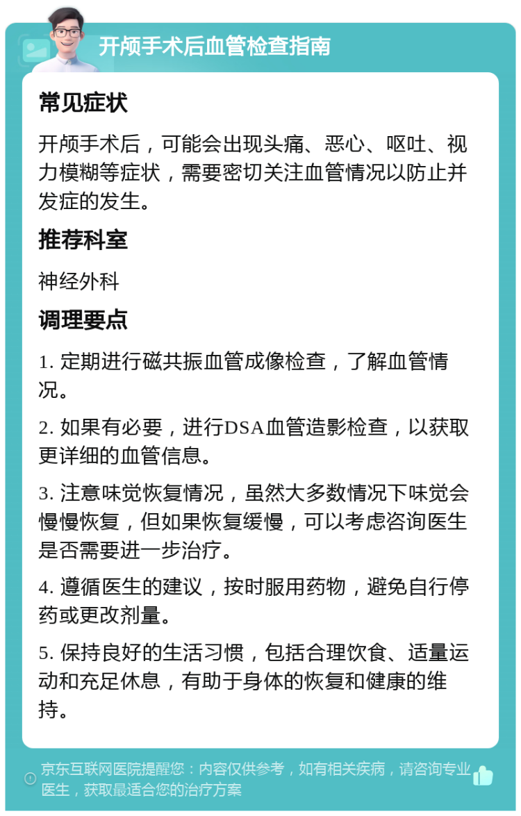 开颅手术后血管检查指南 常见症状 开颅手术后，可能会出现头痛、恶心、呕吐、视力模糊等症状，需要密切关注血管情况以防止并发症的发生。 推荐科室 神经外科 调理要点 1. 定期进行磁共振血管成像检查，了解血管情况。 2. 如果有必要，进行DSA血管造影检查，以获取更详细的血管信息。 3. 注意味觉恢复情况，虽然大多数情况下味觉会慢慢恢复，但如果恢复缓慢，可以考虑咨询医生是否需要进一步治疗。 4. 遵循医生的建议，按时服用药物，避免自行停药或更改剂量。 5. 保持良好的生活习惯，包括合理饮食、适量运动和充足休息，有助于身体的恢复和健康的维持。