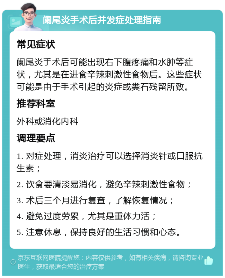 阑尾炎手术后并发症处理指南 常见症状 阑尾炎手术后可能出现右下腹疼痛和水肿等症状，尤其是在进食辛辣刺激性食物后。这些症状可能是由于手术引起的炎症或粪石残留所致。 推荐科室 外科或消化内科 调理要点 1. 对症处理，消炎治疗可以选择消炎针或口服抗生素； 2. 饮食要清淡易消化，避免辛辣刺激性食物； 3. 术后三个月进行复查，了解恢复情况； 4. 避免过度劳累，尤其是重体力活； 5. 注意休息，保持良好的生活习惯和心态。