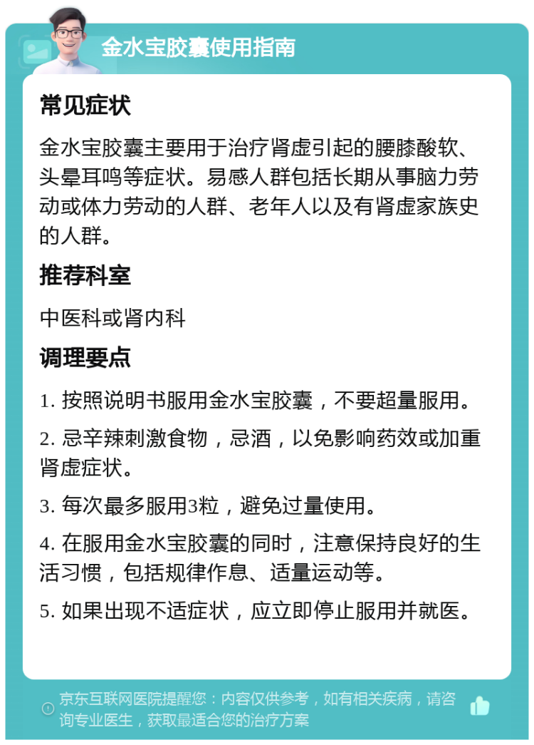 金水宝胶囊使用指南 常见症状 金水宝胶囊主要用于治疗肾虚引起的腰膝酸软、头晕耳鸣等症状。易感人群包括长期从事脑力劳动或体力劳动的人群、老年人以及有肾虚家族史的人群。 推荐科室 中医科或肾内科 调理要点 1. 按照说明书服用金水宝胶囊，不要超量服用。 2. 忌辛辣刺激食物，忌酒，以免影响药效或加重肾虚症状。 3. 每次最多服用3粒，避免过量使用。 4. 在服用金水宝胶囊的同时，注意保持良好的生活习惯，包括规律作息、适量运动等。 5. 如果出现不适症状，应立即停止服用并就医。