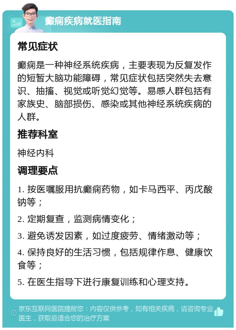 癫痫疾病就医指南 常见症状 癫痫是一种神经系统疾病，主要表现为反复发作的短暂大脑功能障碍，常见症状包括突然失去意识、抽搐、视觉或听觉幻觉等。易感人群包括有家族史、脑部损伤、感染或其他神经系统疾病的人群。 推荐科室 神经内科 调理要点 1. 按医嘱服用抗癫痫药物，如卡马西平、丙戊酸钠等； 2. 定期复查，监测病情变化； 3. 避免诱发因素，如过度疲劳、情绪激动等； 4. 保持良好的生活习惯，包括规律作息、健康饮食等； 5. 在医生指导下进行康复训练和心理支持。