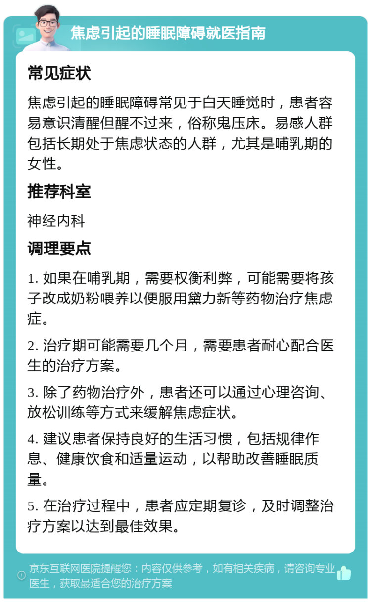 焦虑引起的睡眠障碍就医指南 常见症状 焦虑引起的睡眠障碍常见于白天睡觉时，患者容易意识清醒但醒不过来，俗称鬼压床。易感人群包括长期处于焦虑状态的人群，尤其是哺乳期的女性。 推荐科室 神经内科 调理要点 1. 如果在哺乳期，需要权衡利弊，可能需要将孩子改成奶粉喂养以便服用黛力新等药物治疗焦虑症。 2. 治疗期可能需要几个月，需要患者耐心配合医生的治疗方案。 3. 除了药物治疗外，患者还可以通过心理咨询、放松训练等方式来缓解焦虑症状。 4. 建议患者保持良好的生活习惯，包括规律作息、健康饮食和适量运动，以帮助改善睡眠质量。 5. 在治疗过程中，患者应定期复诊，及时调整治疗方案以达到最佳效果。