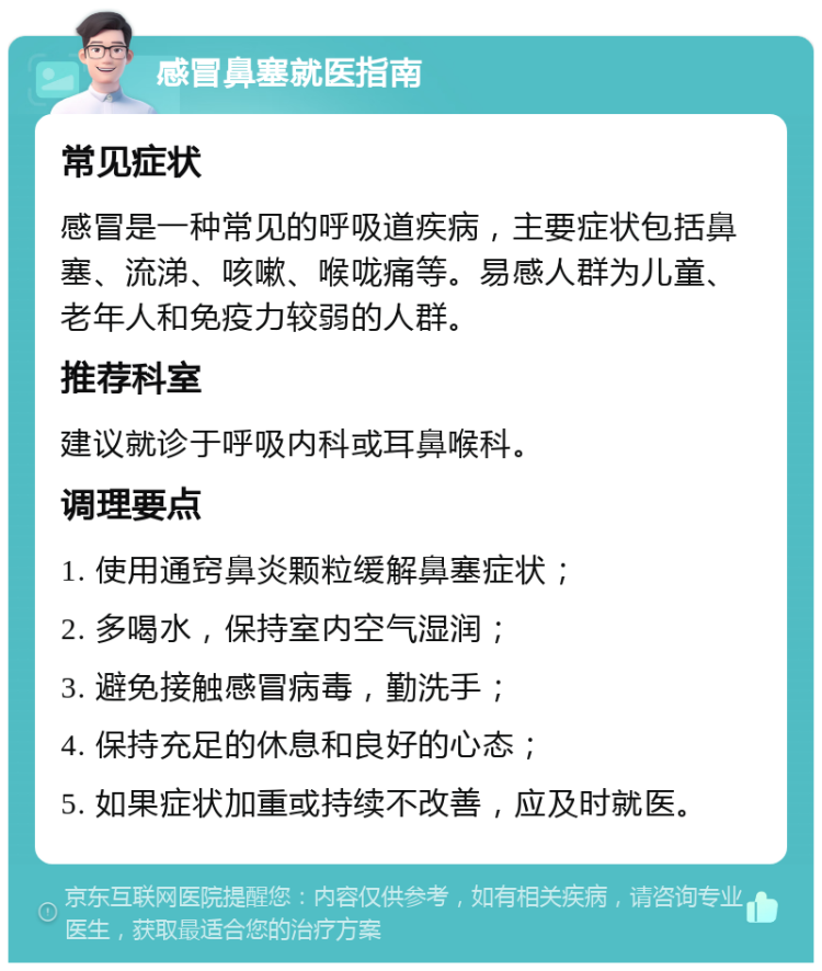 感冒鼻塞就医指南 常见症状 感冒是一种常见的呼吸道疾病，主要症状包括鼻塞、流涕、咳嗽、喉咙痛等。易感人群为儿童、老年人和免疫力较弱的人群。 推荐科室 建议就诊于呼吸内科或耳鼻喉科。 调理要点 1. 使用通窍鼻炎颗粒缓解鼻塞症状； 2. 多喝水，保持室内空气湿润； 3. 避免接触感冒病毒，勤洗手； 4. 保持充足的休息和良好的心态； 5. 如果症状加重或持续不改善，应及时就医。