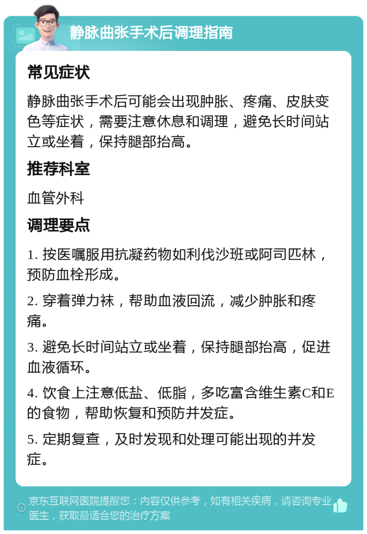 静脉曲张手术后调理指南 常见症状 静脉曲张手术后可能会出现肿胀、疼痛、皮肤变色等症状，需要注意休息和调理，避免长时间站立或坐着，保持腿部抬高。 推荐科室 血管外科 调理要点 1. 按医嘱服用抗凝药物如利伐沙班或阿司匹林，预防血栓形成。 2. 穿着弹力袜，帮助血液回流，减少肿胀和疼痛。 3. 避免长时间站立或坐着，保持腿部抬高，促进血液循环。 4. 饮食上注意低盐、低脂，多吃富含维生素C和E的食物，帮助恢复和预防并发症。 5. 定期复查，及时发现和处理可能出现的并发症。