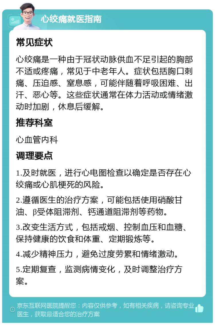 心绞痛就医指南 常见症状 心绞痛是一种由于冠状动脉供血不足引起的胸部不适或疼痛，常见于中老年人。症状包括胸口刺痛、压迫感、窒息感，可能伴随着呼吸困难、出汗、恶心等。这些症状通常在体力活动或情绪激动时加剧，休息后缓解。 推荐科室 心血管内科 调理要点 1.及时就医，进行心电图检查以确定是否存在心绞痛或心肌梗死的风险。 2.遵循医生的治疗方案，可能包括使用硝酸甘油、β受体阻滞剂、钙通道阻滞剂等药物。 3.改变生活方式，包括戒烟、控制血压和血糖、保持健康的饮食和体重、定期锻炼等。 4.减少精神压力，避免过度劳累和情绪激动。 5.定期复查，监测病情变化，及时调整治疗方案。