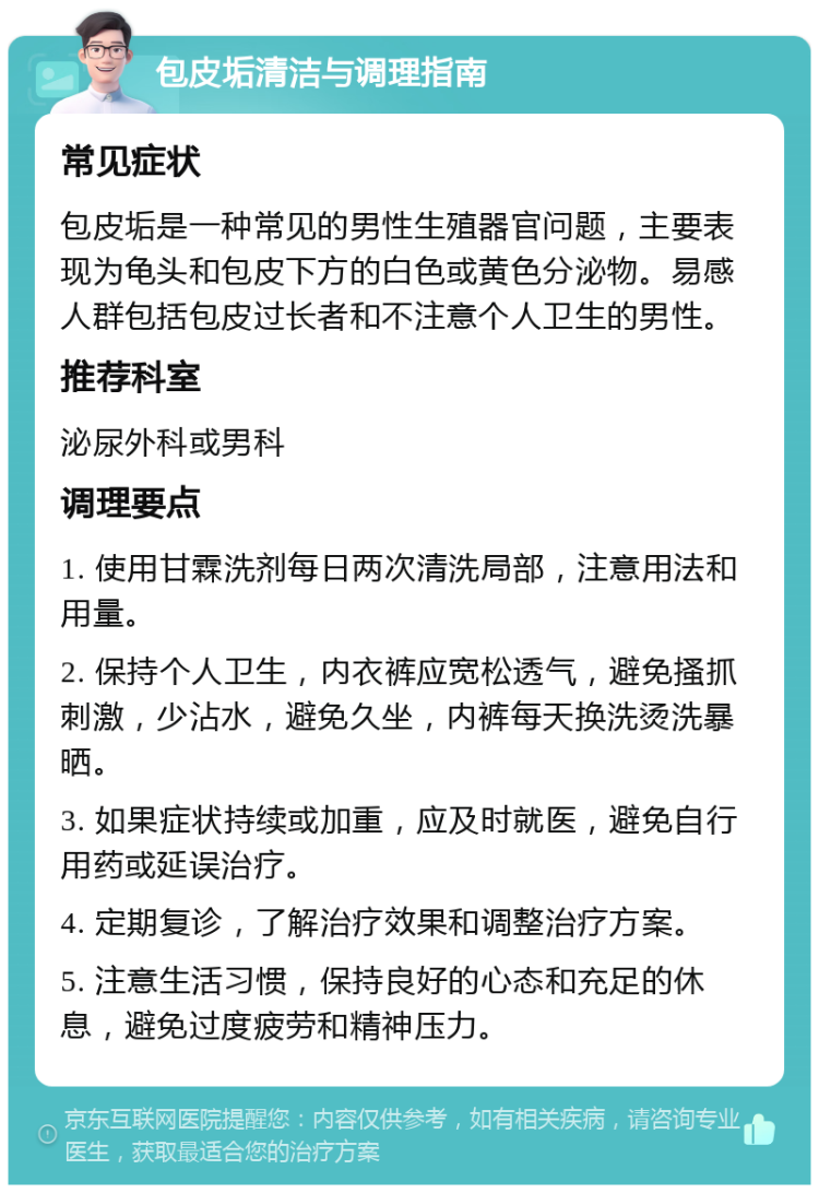 包皮垢清洁与调理指南 常见症状 包皮垢是一种常见的男性生殖器官问题，主要表现为龟头和包皮下方的白色或黄色分泌物。易感人群包括包皮过长者和不注意个人卫生的男性。 推荐科室 泌尿外科或男科 调理要点 1. 使用甘霖洗剂每日两次清洗局部，注意用法和用量。 2. 保持个人卫生，内衣裤应宽松透气，避免搔抓刺激，少沾水，避免久坐，内裤每天换洗烫洗暴晒。 3. 如果症状持续或加重，应及时就医，避免自行用药或延误治疗。 4. 定期复诊，了解治疗效果和调整治疗方案。 5. 注意生活习惯，保持良好的心态和充足的休息，避免过度疲劳和精神压力。