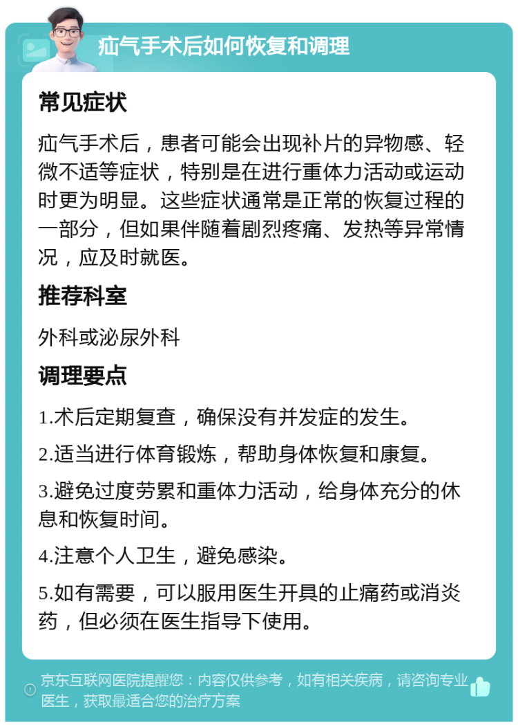 疝气手术后如何恢复和调理 常见症状 疝气手术后，患者可能会出现补片的异物感、轻微不适等症状，特别是在进行重体力活动或运动时更为明显。这些症状通常是正常的恢复过程的一部分，但如果伴随着剧烈疼痛、发热等异常情况，应及时就医。 推荐科室 外科或泌尿外科 调理要点 1.术后定期复查，确保没有并发症的发生。 2.适当进行体育锻炼，帮助身体恢复和康复。 3.避免过度劳累和重体力活动，给身体充分的休息和恢复时间。 4.注意个人卫生，避免感染。 5.如有需要，可以服用医生开具的止痛药或消炎药，但必须在医生指导下使用。