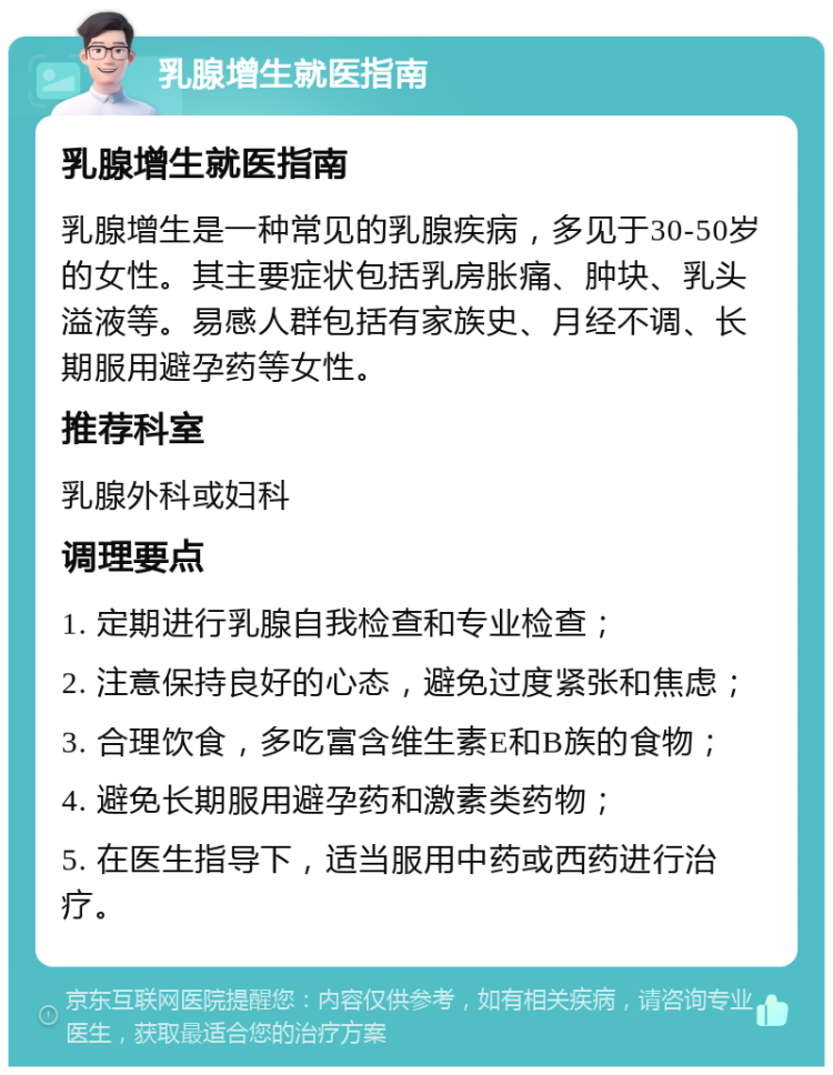 乳腺增生就医指南 乳腺增生就医指南 乳腺增生是一种常见的乳腺疾病，多见于30-50岁的女性。其主要症状包括乳房胀痛、肿块、乳头溢液等。易感人群包括有家族史、月经不调、长期服用避孕药等女性。 推荐科室 乳腺外科或妇科 调理要点 1. 定期进行乳腺自我检查和专业检查； 2. 注意保持良好的心态，避免过度紧张和焦虑； 3. 合理饮食，多吃富含维生素E和B族的食物； 4. 避免长期服用避孕药和激素类药物； 5. 在医生指导下，适当服用中药或西药进行治疗。