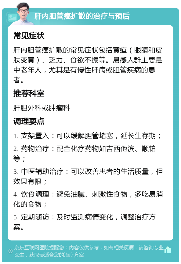 肝内胆管癌扩散的治疗与预后 常见症状 肝内胆管癌扩散的常见症状包括黄疸（眼睛和皮肤变黄）、乏力、食欲不振等。易感人群主要是中老年人，尤其是有慢性肝病或胆管疾病的患者。 推荐科室 肝胆外科或肿瘤科 调理要点 1. 支架置入：可以缓解胆管堵塞，延长生存期； 2. 药物治疗：配合化疗药物如吉西他滨、顺铂等； 3. 中医辅助治疗：可以改善患者的生活质量，但效果有限； 4. 饮食调理：避免油腻、刺激性食物，多吃易消化的食物； 5. 定期随访：及时监测病情变化，调整治疗方案。