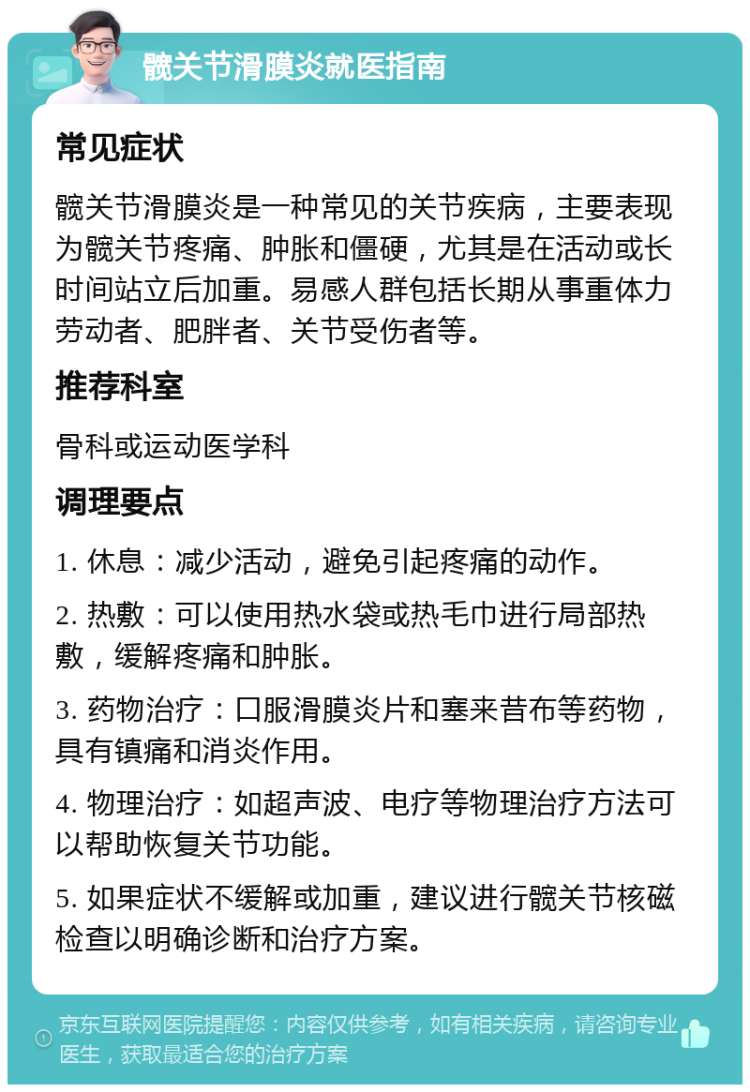 髋关节滑膜炎就医指南 常见症状 髋关节滑膜炎是一种常见的关节疾病，主要表现为髋关节疼痛、肿胀和僵硬，尤其是在活动或长时间站立后加重。易感人群包括长期从事重体力劳动者、肥胖者、关节受伤者等。 推荐科室 骨科或运动医学科 调理要点 1. 休息：减少活动，避免引起疼痛的动作。 2. 热敷：可以使用热水袋或热毛巾进行局部热敷，缓解疼痛和肿胀。 3. 药物治疗：口服滑膜炎片和塞来昔布等药物，具有镇痛和消炎作用。 4. 物理治疗：如超声波、电疗等物理治疗方法可以帮助恢复关节功能。 5. 如果症状不缓解或加重，建议进行髋关节核磁检查以明确诊断和治疗方案。