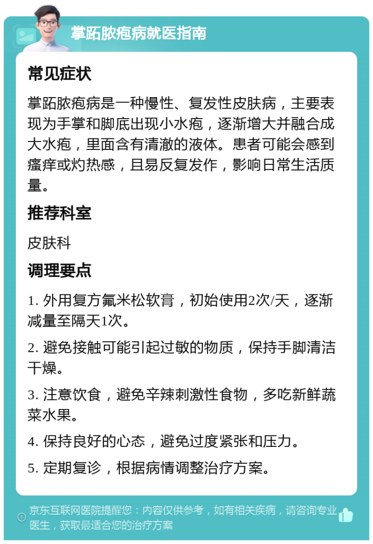 掌跖脓疱病就医指南 常见症状 掌跖脓疱病是一种慢性、复发性皮肤病，主要表现为手掌和脚底出现小水疱，逐渐增大并融合成大水疱，里面含有清澈的液体。患者可能会感到瘙痒或灼热感，且易反复发作，影响日常生活质量。 推荐科室 皮肤科 调理要点 1. 外用复方氟米松软膏，初始使用2次/天，逐渐减量至隔天1次。 2. 避免接触可能引起过敏的物质，保持手脚清洁干燥。 3. 注意饮食，避免辛辣刺激性食物，多吃新鲜蔬菜水果。 4. 保持良好的心态，避免过度紧张和压力。 5. 定期复诊，根据病情调整治疗方案。