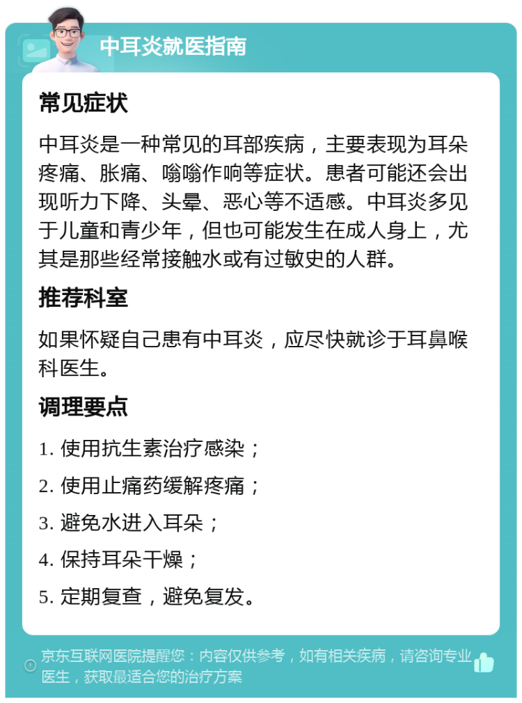 中耳炎就医指南 常见症状 中耳炎是一种常见的耳部疾病，主要表现为耳朵疼痛、胀痛、嗡嗡作响等症状。患者可能还会出现听力下降、头晕、恶心等不适感。中耳炎多见于儿童和青少年，但也可能发生在成人身上，尤其是那些经常接触水或有过敏史的人群。 推荐科室 如果怀疑自己患有中耳炎，应尽快就诊于耳鼻喉科医生。 调理要点 1. 使用抗生素治疗感染； 2. 使用止痛药缓解疼痛； 3. 避免水进入耳朵； 4. 保持耳朵干燥； 5. 定期复查，避免复发。