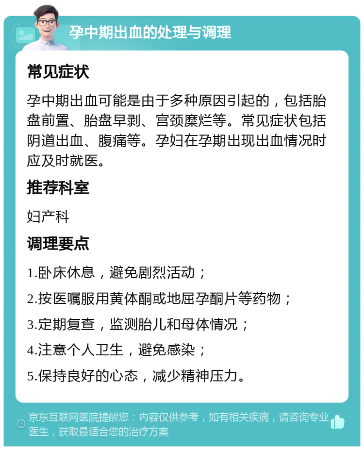 孕中期出血的处理与调理 常见症状 孕中期出血可能是由于多种原因引起的，包括胎盘前置、胎盘早剥、宫颈糜烂等。常见症状包括阴道出血、腹痛等。孕妇在孕期出现出血情况时应及时就医。 推荐科室 妇产科 调理要点 1.卧床休息，避免剧烈活动； 2.按医嘱服用黄体酮或地屈孕酮片等药物； 3.定期复查，监测胎儿和母体情况； 4.注意个人卫生，避免感染； 5.保持良好的心态，减少精神压力。