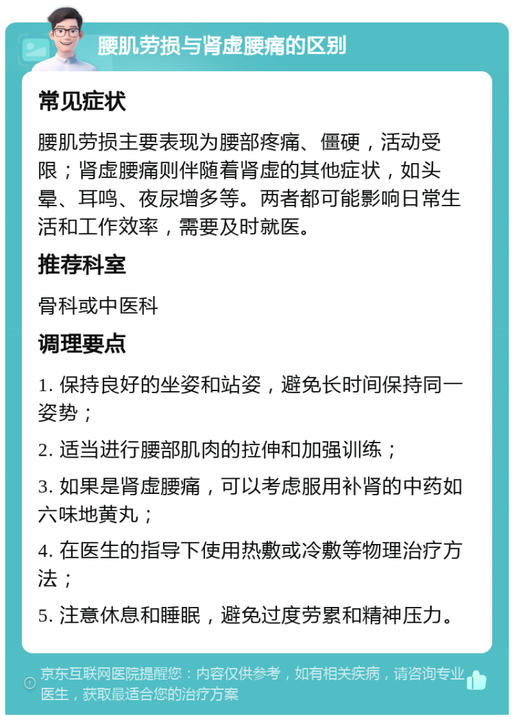 腰肌劳损与肾虚腰痛的区别 常见症状 腰肌劳损主要表现为腰部疼痛、僵硬，活动受限；肾虚腰痛则伴随着肾虚的其他症状，如头晕、耳鸣、夜尿增多等。两者都可能影响日常生活和工作效率，需要及时就医。 推荐科室 骨科或中医科 调理要点 1. 保持良好的坐姿和站姿，避免长时间保持同一姿势； 2. 适当进行腰部肌肉的拉伸和加强训练； 3. 如果是肾虚腰痛，可以考虑服用补肾的中药如六味地黄丸； 4. 在医生的指导下使用热敷或冷敷等物理治疗方法； 5. 注意休息和睡眠，避免过度劳累和精神压力。