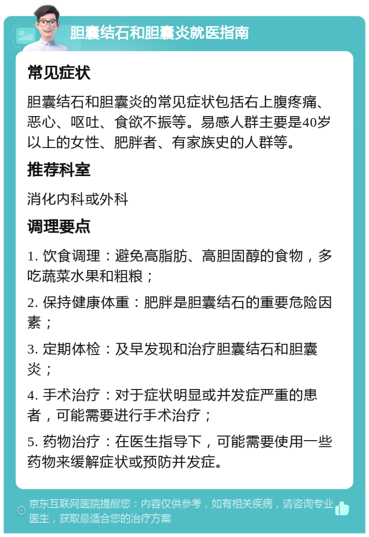 胆囊结石和胆囊炎就医指南 常见症状 胆囊结石和胆囊炎的常见症状包括右上腹疼痛、恶心、呕吐、食欲不振等。易感人群主要是40岁以上的女性、肥胖者、有家族史的人群等。 推荐科室 消化内科或外科 调理要点 1. 饮食调理：避免高脂肪、高胆固醇的食物，多吃蔬菜水果和粗粮； 2. 保持健康体重：肥胖是胆囊结石的重要危险因素； 3. 定期体检：及早发现和治疗胆囊结石和胆囊炎； 4. 手术治疗：对于症状明显或并发症严重的患者，可能需要进行手术治疗； 5. 药物治疗：在医生指导下，可能需要使用一些药物来缓解症状或预防并发症。