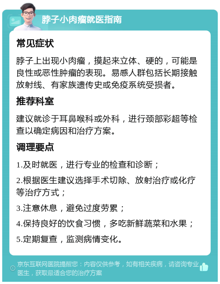 脖子小肉瘤就医指南 常见症状 脖子上出现小肉瘤，摸起来立体、硬的，可能是良性或恶性肿瘤的表现。易感人群包括长期接触放射线、有家族遗传史或免疫系统受损者。 推荐科室 建议就诊于耳鼻喉科或外科，进行颈部彩超等检查以确定病因和治疗方案。 调理要点 1.及时就医，进行专业的检查和诊断； 2.根据医生建议选择手术切除、放射治疗或化疗等治疗方式； 3.注意休息，避免过度劳累； 4.保持良好的饮食习惯，多吃新鲜蔬菜和水果； 5.定期复查，监测病情变化。