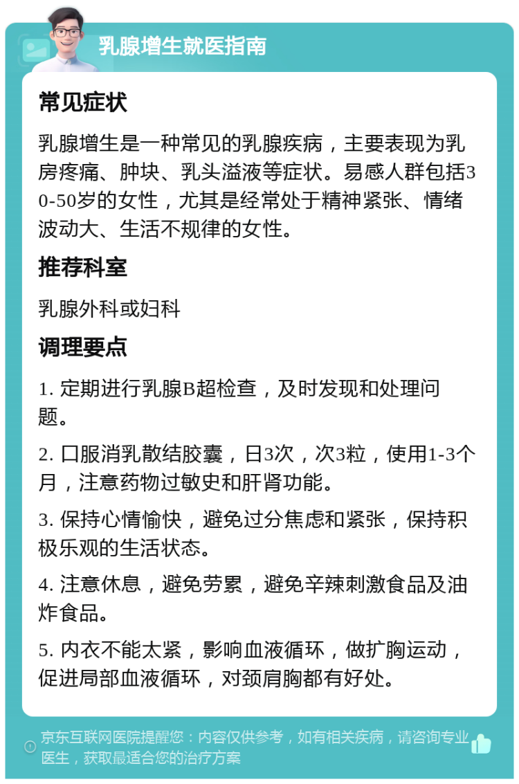 乳腺增生就医指南 常见症状 乳腺增生是一种常见的乳腺疾病，主要表现为乳房疼痛、肿块、乳头溢液等症状。易感人群包括30-50岁的女性，尤其是经常处于精神紧张、情绪波动大、生活不规律的女性。 推荐科室 乳腺外科或妇科 调理要点 1. 定期进行乳腺B超检查，及时发现和处理问题。 2. 口服消乳散结胶囊，日3次，次3粒，使用1-3个月，注意药物过敏史和肝肾功能。 3. 保持心情愉快，避免过分焦虑和紧张，保持积极乐观的生活状态。 4. 注意休息，避免劳累，避免辛辣刺激食品及油炸食品。 5. 内衣不能太紧，影响血液循环，做扩胸运动，促进局部血液循环，对颈肩胸都有好处。