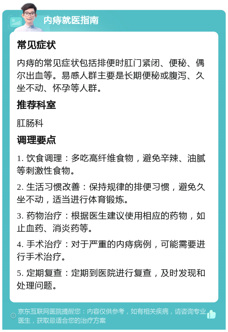 内痔就医指南 常见症状 内痔的常见症状包括排便时肛门紧闭、便秘、偶尔出血等。易感人群主要是长期便秘或腹泻、久坐不动、怀孕等人群。 推荐科室 肛肠科 调理要点 1. 饮食调理：多吃高纤维食物，避免辛辣、油腻等刺激性食物。 2. 生活习惯改善：保持规律的排便习惯，避免久坐不动，适当进行体育锻炼。 3. 药物治疗：根据医生建议使用相应的药物，如止血药、消炎药等。 4. 手术治疗：对于严重的内痔病例，可能需要进行手术治疗。 5. 定期复查：定期到医院进行复查，及时发现和处理问题。