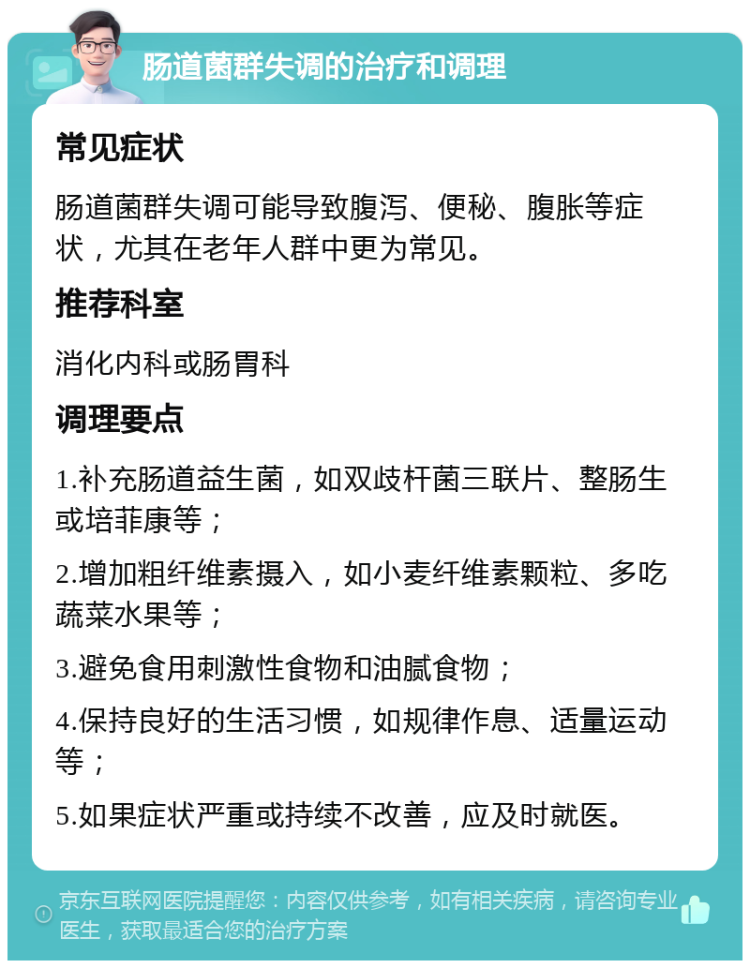 肠道菌群失调的治疗和调理 常见症状 肠道菌群失调可能导致腹泻、便秘、腹胀等症状，尤其在老年人群中更为常见。 推荐科室 消化内科或肠胃科 调理要点 1.补充肠道益生菌，如双歧杆菌三联片、整肠生或培菲康等； 2.增加粗纤维素摄入，如小麦纤维素颗粒、多吃蔬菜水果等； 3.避免食用刺激性食物和油腻食物； 4.保持良好的生活习惯，如规律作息、适量运动等； 5.如果症状严重或持续不改善，应及时就医。