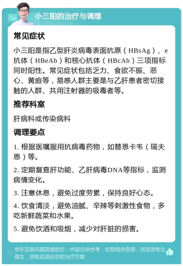 小三阳的治疗与调理 常见症状 小三阳是指乙型肝炎病毒表面抗原（HBsAg）、e抗体（HBeAb）和核心抗体（HBcAb）三项指标同时阳性。常见症状包括乏力、食欲不振、恶心、黄疸等，易感人群主要是与乙肝患者密切接触的人群、共用注射器的吸毒者等。 推荐科室 肝病科或传染病科 调理要点 1. 根据医嘱服用抗病毒药物，如替恩卡韦（瑞夫恩）等。 2. 定期复查肝功能、乙肝病毒DNA等指标，监测病情变化。 3. 注意休息，避免过度劳累，保持良好心态。 4. 饮食清淡，避免油腻、辛辣等刺激性食物，多吃新鲜蔬菜和水果。 5. 避免饮酒和吸烟，减少对肝脏的损害。