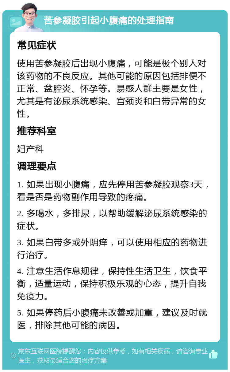 苦参凝胶引起小腹痛的处理指南 常见症状 使用苦参凝胶后出现小腹痛，可能是极个别人对该药物的不良反应。其他可能的原因包括排便不正常、盆腔炎、怀孕等。易感人群主要是女性，尤其是有泌尿系统感染、宫颈炎和白带异常的女性。 推荐科室 妇产科 调理要点 1. 如果出现小腹痛，应先停用苦参凝胶观察3天，看是否是药物副作用导致的疼痛。 2. 多喝水，多排尿，以帮助缓解泌尿系统感染的症状。 3. 如果白带多或外阴痒，可以使用相应的药物进行治疗。 4. 注意生活作息规律，保持性生活卫生，饮食平衡，适量运动，保持积极乐观的心态，提升自我免疫力。 5. 如果停药后小腹痛未改善或加重，建议及时就医，排除其他可能的病因。