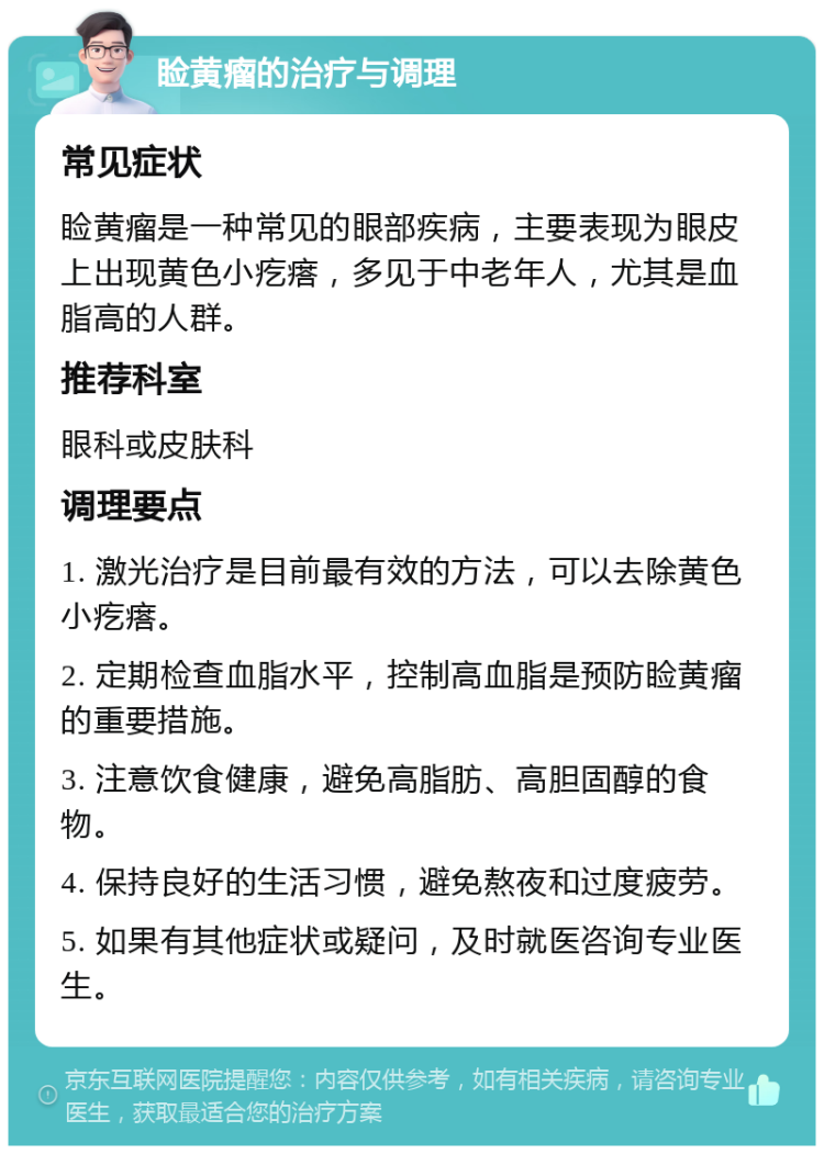 睑黄瘤的治疗与调理 常见症状 睑黄瘤是一种常见的眼部疾病，主要表现为眼皮上出现黄色小疙瘩，多见于中老年人，尤其是血脂高的人群。 推荐科室 眼科或皮肤科 调理要点 1. 激光治疗是目前最有效的方法，可以去除黄色小疙瘩。 2. 定期检查血脂水平，控制高血脂是预防睑黄瘤的重要措施。 3. 注意饮食健康，避免高脂肪、高胆固醇的食物。 4. 保持良好的生活习惯，避免熬夜和过度疲劳。 5. 如果有其他症状或疑问，及时就医咨询专业医生。