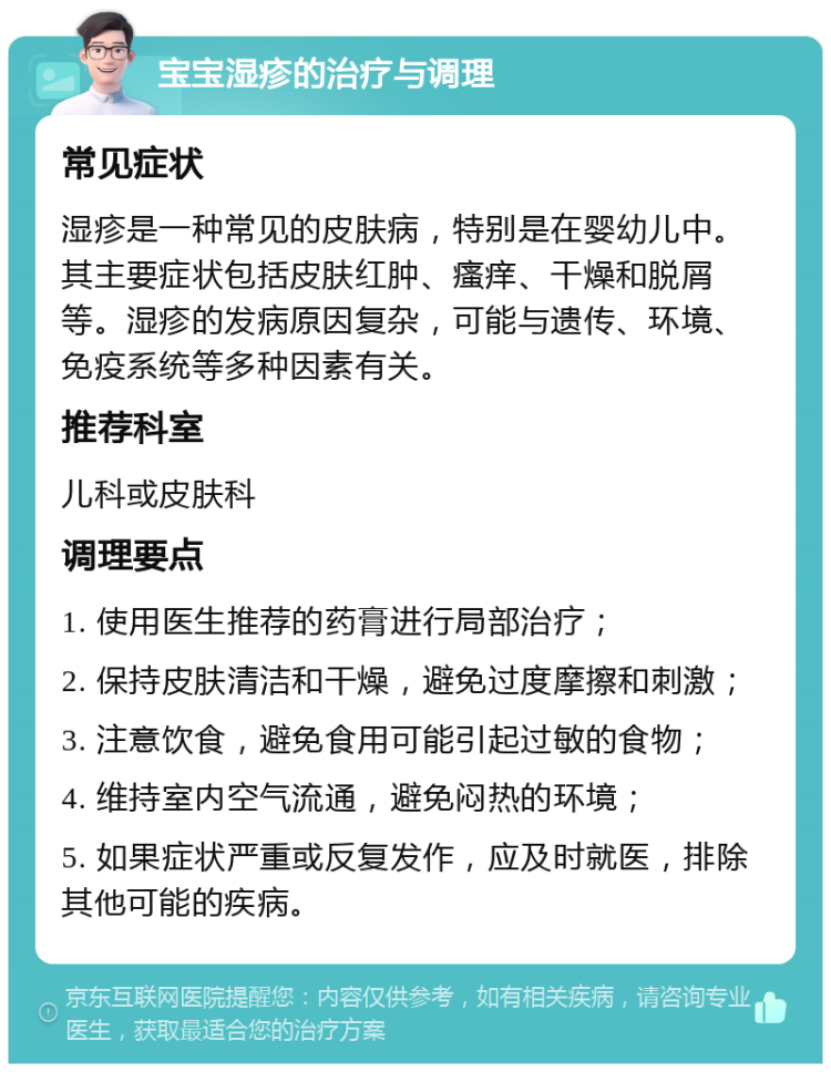 宝宝湿疹的治疗与调理 常见症状 湿疹是一种常见的皮肤病，特别是在婴幼儿中。其主要症状包括皮肤红肿、瘙痒、干燥和脱屑等。湿疹的发病原因复杂，可能与遗传、环境、免疫系统等多种因素有关。 推荐科室 儿科或皮肤科 调理要点 1. 使用医生推荐的药膏进行局部治疗； 2. 保持皮肤清洁和干燥，避免过度摩擦和刺激； 3. 注意饮食，避免食用可能引起过敏的食物； 4. 维持室内空气流通，避免闷热的环境； 5. 如果症状严重或反复发作，应及时就医，排除其他可能的疾病。