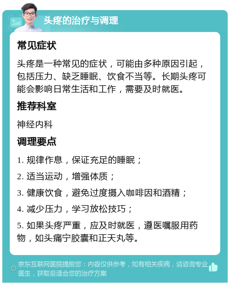 头疼的治疗与调理 常见症状 头疼是一种常见的症状，可能由多种原因引起，包括压力、缺乏睡眠、饮食不当等。长期头疼可能会影响日常生活和工作，需要及时就医。 推荐科室 神经内科 调理要点 1. 规律作息，保证充足的睡眠； 2. 适当运动，增强体质； 3. 健康饮食，避免过度摄入咖啡因和酒精； 4. 减少压力，学习放松技巧； 5. 如果头疼严重，应及时就医，遵医嘱服用药物，如头痛宁胶囊和正天丸等。