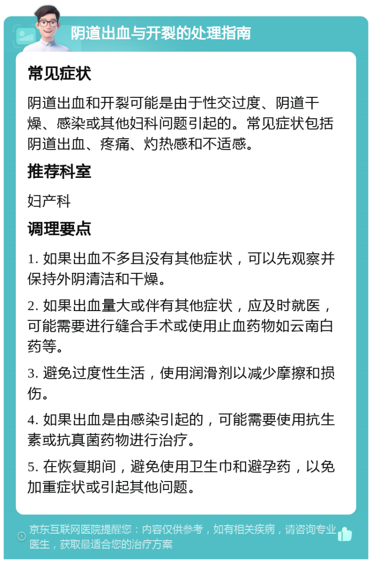 阴道出血与开裂的处理指南 常见症状 阴道出血和开裂可能是由于性交过度、阴道干燥、感染或其他妇科问题引起的。常见症状包括阴道出血、疼痛、灼热感和不适感。 推荐科室 妇产科 调理要点 1. 如果出血不多且没有其他症状，可以先观察并保持外阴清洁和干燥。 2. 如果出血量大或伴有其他症状，应及时就医，可能需要进行缝合手术或使用止血药物如云南白药等。 3. 避免过度性生活，使用润滑剂以减少摩擦和损伤。 4. 如果出血是由感染引起的，可能需要使用抗生素或抗真菌药物进行治疗。 5. 在恢复期间，避免使用卫生巾和避孕药，以免加重症状或引起其他问题。