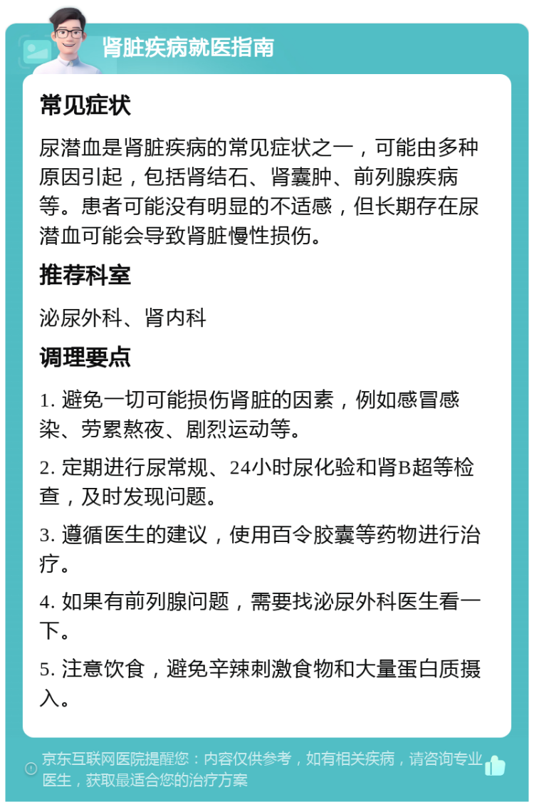 肾脏疾病就医指南 常见症状 尿潜血是肾脏疾病的常见症状之一，可能由多种原因引起，包括肾结石、肾囊肿、前列腺疾病等。患者可能没有明显的不适感，但长期存在尿潜血可能会导致肾脏慢性损伤。 推荐科室 泌尿外科、肾内科 调理要点 1. 避免一切可能损伤肾脏的因素，例如感冒感染、劳累熬夜、剧烈运动等。 2. 定期进行尿常规、24小时尿化验和肾B超等检查，及时发现问题。 3. 遵循医生的建议，使用百令胶囊等药物进行治疗。 4. 如果有前列腺问题，需要找泌尿外科医生看一下。 5. 注意饮食，避免辛辣刺激食物和大量蛋白质摄入。