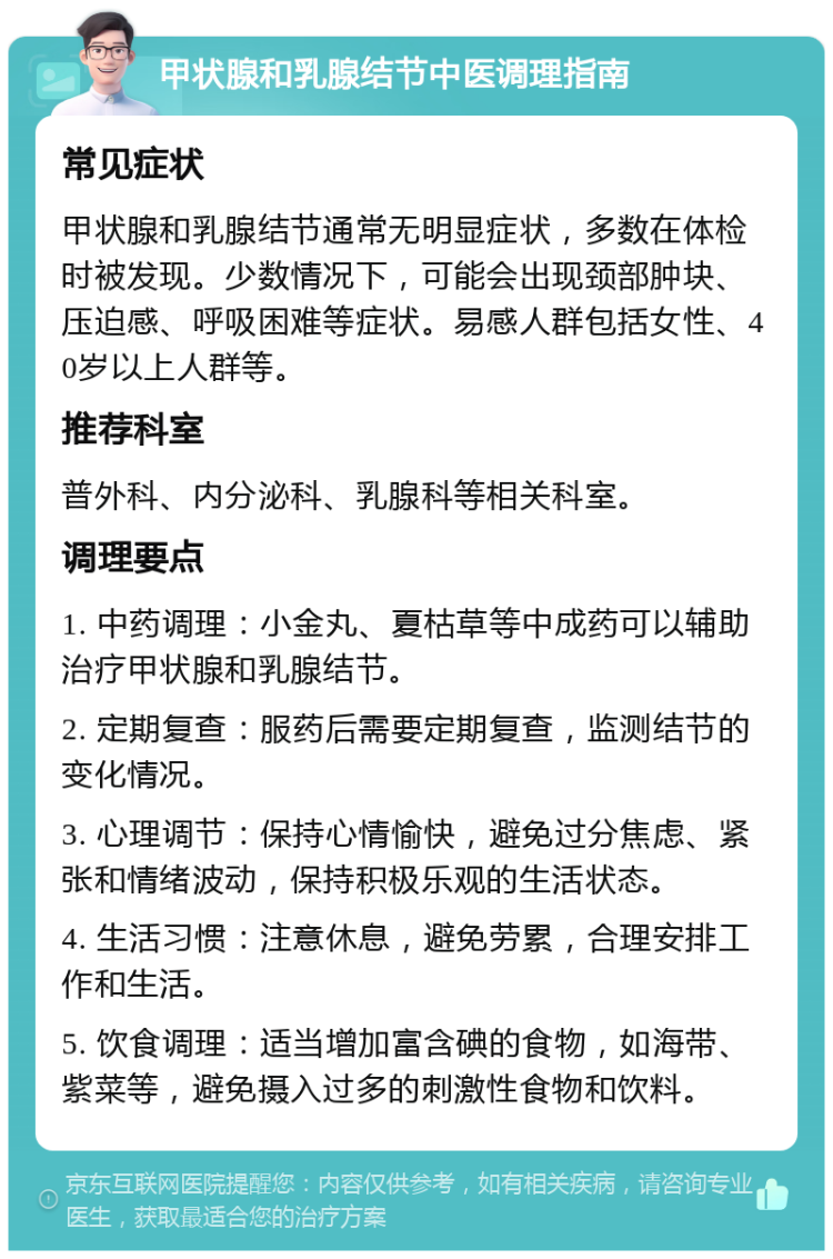 甲状腺和乳腺结节中医调理指南 常见症状 甲状腺和乳腺结节通常无明显症状，多数在体检时被发现。少数情况下，可能会出现颈部肿块、压迫感、呼吸困难等症状。易感人群包括女性、40岁以上人群等。 推荐科室 普外科、内分泌科、乳腺科等相关科室。 调理要点 1. 中药调理：小金丸、夏枯草等中成药可以辅助治疗甲状腺和乳腺结节。 2. 定期复查：服药后需要定期复查，监测结节的变化情况。 3. 心理调节：保持心情愉快，避免过分焦虑、紧张和情绪波动，保持积极乐观的生活状态。 4. 生活习惯：注意休息，避免劳累，合理安排工作和生活。 5. 饮食调理：适当增加富含碘的食物，如海带、紫菜等，避免摄入过多的刺激性食物和饮料。