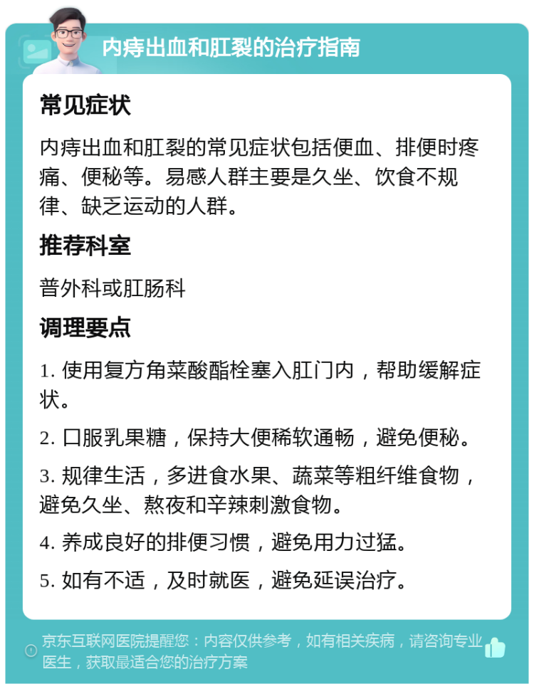 内痔出血和肛裂的治疗指南 常见症状 内痔出血和肛裂的常见症状包括便血、排便时疼痛、便秘等。易感人群主要是久坐、饮食不规律、缺乏运动的人群。 推荐科室 普外科或肛肠科 调理要点 1. 使用复方角菜酸酯栓塞入肛门内，帮助缓解症状。 2. 口服乳果糖，保持大便稀软通畅，避免便秘。 3. 规律生活，多进食水果、蔬菜等粗纤维食物，避免久坐、熬夜和辛辣刺激食物。 4. 养成良好的排便习惯，避免用力过猛。 5. 如有不适，及时就医，避免延误治疗。