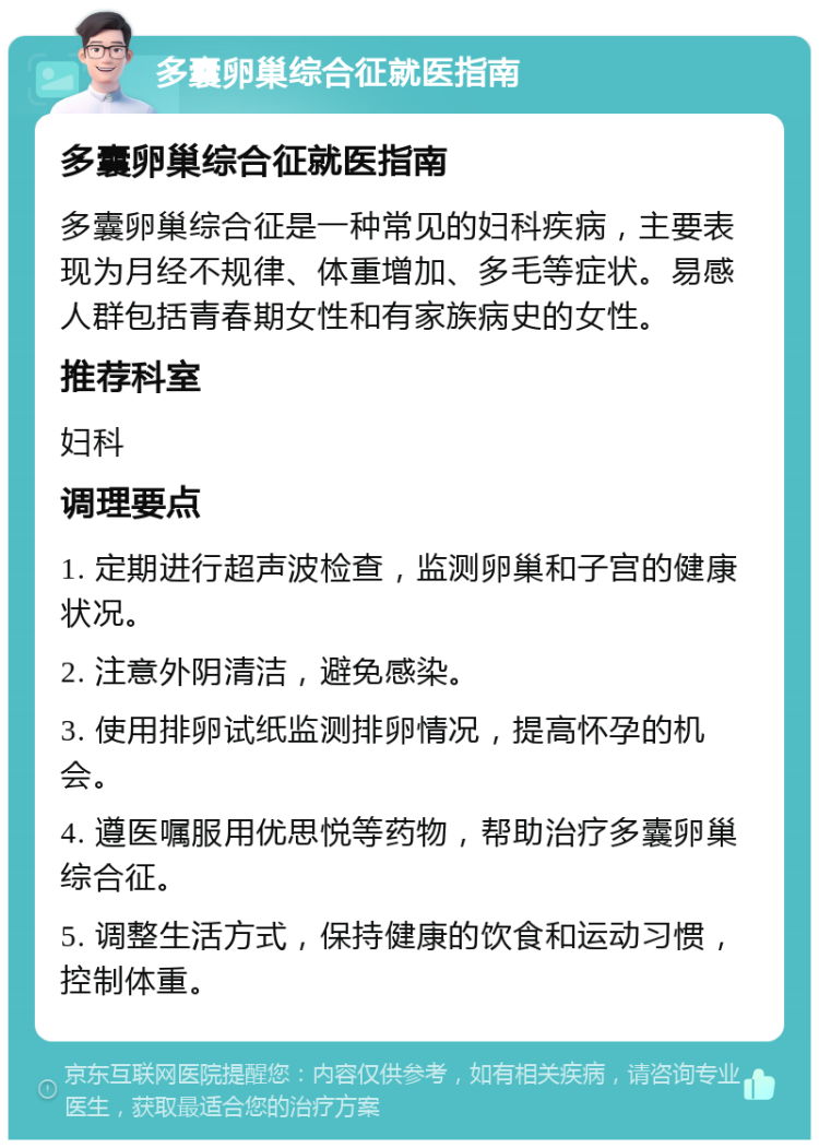 多囊卵巢综合征就医指南 多囊卵巢综合征就医指南 多囊卵巢综合征是一种常见的妇科疾病，主要表现为月经不规律、体重增加、多毛等症状。易感人群包括青春期女性和有家族病史的女性。 推荐科室 妇科 调理要点 1. 定期进行超声波检查，监测卵巢和子宫的健康状况。 2. 注意外阴清洁，避免感染。 3. 使用排卵试纸监测排卵情况，提高怀孕的机会。 4. 遵医嘱服用优思悦等药物，帮助治疗多囊卵巢综合征。 5. 调整生活方式，保持健康的饮食和运动习惯，控制体重。