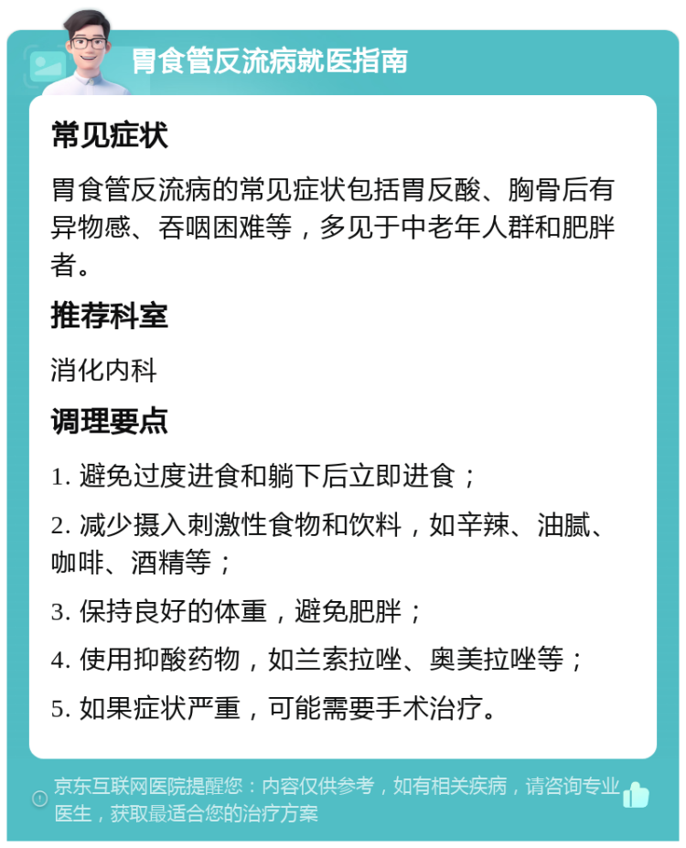 胃食管反流病就医指南 常见症状 胃食管反流病的常见症状包括胃反酸、胸骨后有异物感、吞咽困难等，多见于中老年人群和肥胖者。 推荐科室 消化内科 调理要点 1. 避免过度进食和躺下后立即进食； 2. 减少摄入刺激性食物和饮料，如辛辣、油腻、咖啡、酒精等； 3. 保持良好的体重，避免肥胖； 4. 使用抑酸药物，如兰索拉唑、奥美拉唑等； 5. 如果症状严重，可能需要手术治疗。