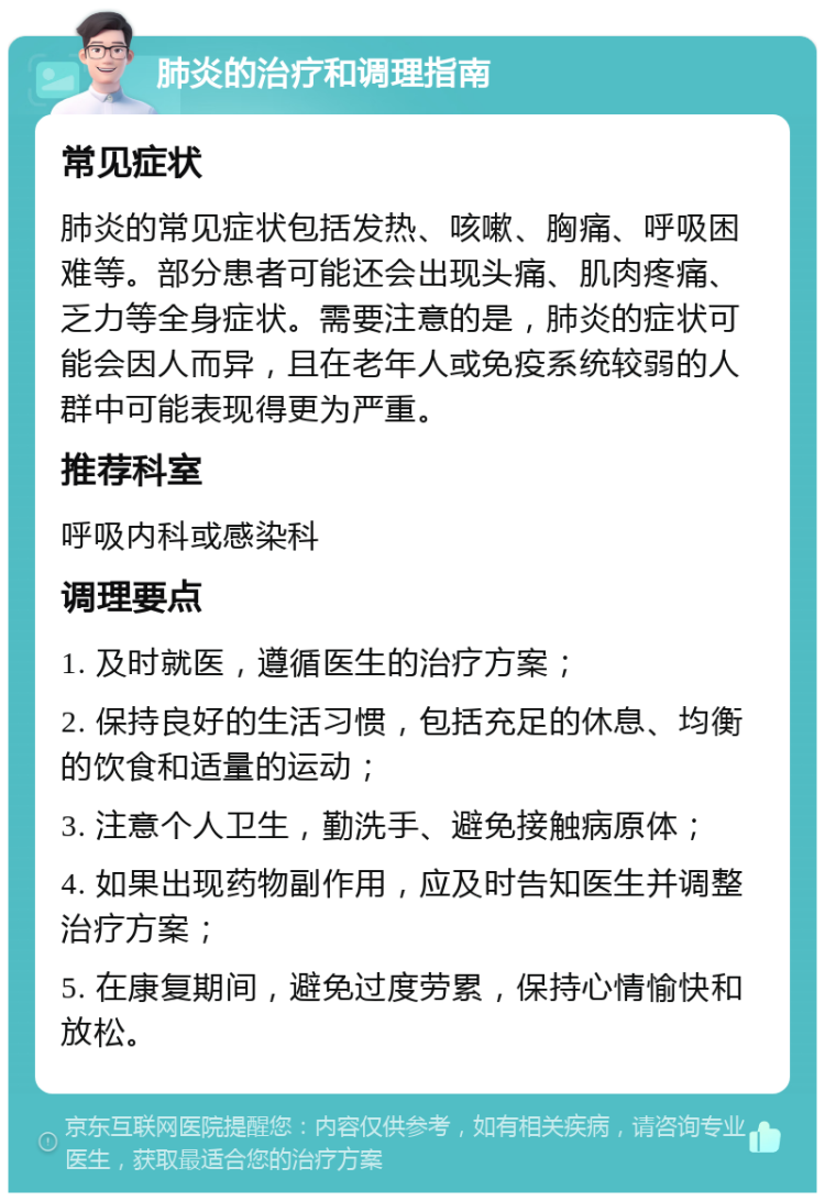 肺炎的治疗和调理指南 常见症状 肺炎的常见症状包括发热、咳嗽、胸痛、呼吸困难等。部分患者可能还会出现头痛、肌肉疼痛、乏力等全身症状。需要注意的是，肺炎的症状可能会因人而异，且在老年人或免疫系统较弱的人群中可能表现得更为严重。 推荐科室 呼吸内科或感染科 调理要点 1. 及时就医，遵循医生的治疗方案； 2. 保持良好的生活习惯，包括充足的休息、均衡的饮食和适量的运动； 3. 注意个人卫生，勤洗手、避免接触病原体； 4. 如果出现药物副作用，应及时告知医生并调整治疗方案； 5. 在康复期间，避免过度劳累，保持心情愉快和放松。