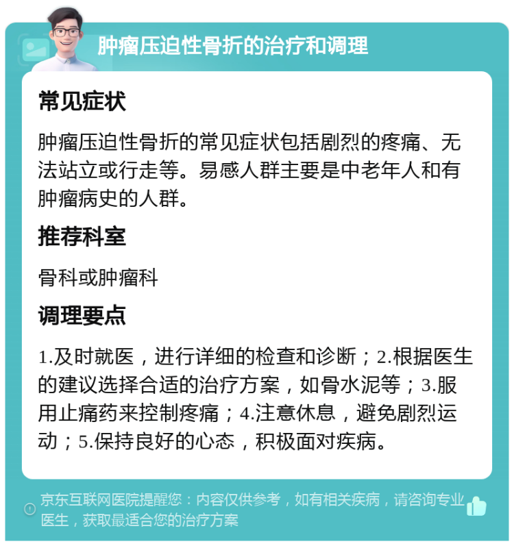 肿瘤压迫性骨折的治疗和调理 常见症状 肿瘤压迫性骨折的常见症状包括剧烈的疼痛、无法站立或行走等。易感人群主要是中老年人和有肿瘤病史的人群。 推荐科室 骨科或肿瘤科 调理要点 1.及时就医，进行详细的检查和诊断；2.根据医生的建议选择合适的治疗方案，如骨水泥等；3.服用止痛药来控制疼痛；4.注意休息，避免剧烈运动；5.保持良好的心态，积极面对疾病。