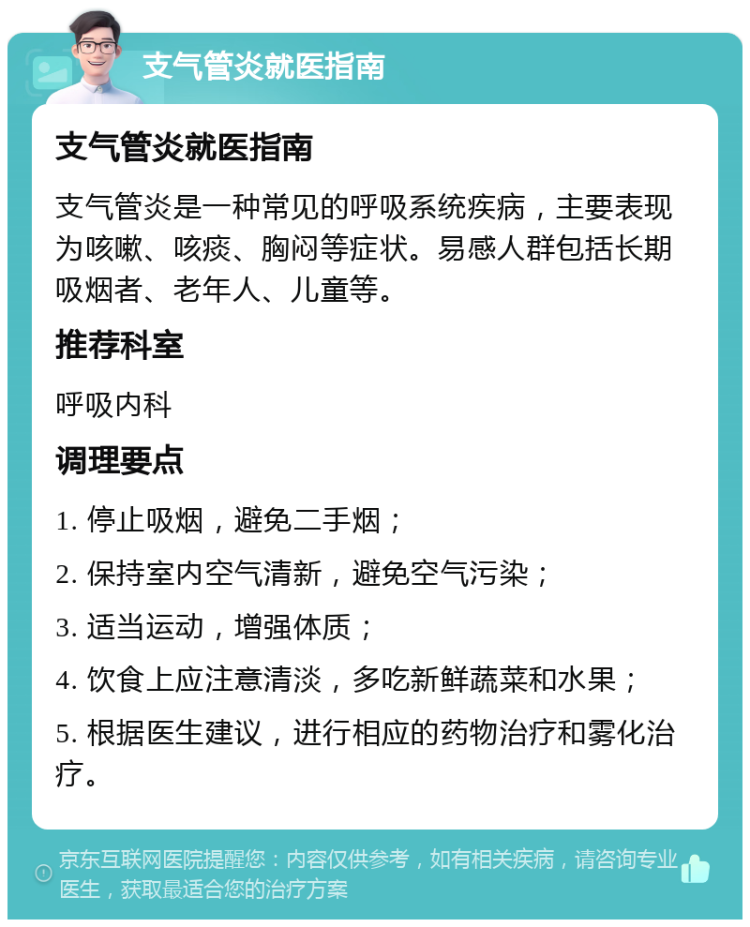 支气管炎就医指南 支气管炎就医指南 支气管炎是一种常见的呼吸系统疾病，主要表现为咳嗽、咳痰、胸闷等症状。易感人群包括长期吸烟者、老年人、儿童等。 推荐科室 呼吸内科 调理要点 1. 停止吸烟，避免二手烟； 2. 保持室内空气清新，避免空气污染； 3. 适当运动，增强体质； 4. 饮食上应注意清淡，多吃新鲜蔬菜和水果； 5. 根据医生建议，进行相应的药物治疗和雾化治疗。