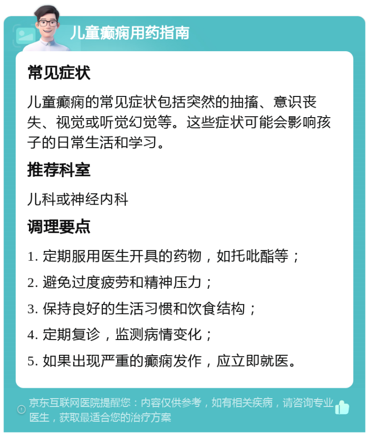 儿童癫痫用药指南 常见症状 儿童癫痫的常见症状包括突然的抽搐、意识丧失、视觉或听觉幻觉等。这些症状可能会影响孩子的日常生活和学习。 推荐科室 儿科或神经内科 调理要点 1. 定期服用医生开具的药物，如托吡酯等； 2. 避免过度疲劳和精神压力； 3. 保持良好的生活习惯和饮食结构； 4. 定期复诊，监测病情变化； 5. 如果出现严重的癫痫发作，应立即就医。