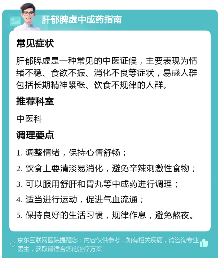 肝郁脾虚中成药指南 常见症状 肝郁脾虚是一种常见的中医证候，主要表现为情绪不稳、食欲不振、消化不良等症状，易感人群包括长期精神紧张、饮食不规律的人群。 推荐科室 中医科 调理要点 1. 调整情绪，保持心情舒畅； 2. 饮食上要清淡易消化，避免辛辣刺激性食物； 3. 可以服用舒肝和胃丸等中成药进行调理； 4. 适当进行运动，促进气血流通； 5. 保持良好的生活习惯，规律作息，避免熬夜。