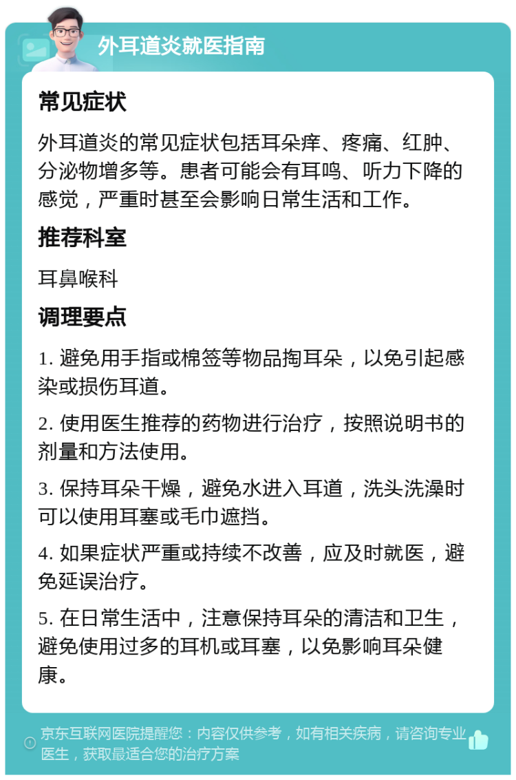 外耳道炎就医指南 常见症状 外耳道炎的常见症状包括耳朵痒、疼痛、红肿、分泌物增多等。患者可能会有耳鸣、听力下降的感觉，严重时甚至会影响日常生活和工作。 推荐科室 耳鼻喉科 调理要点 1. 避免用手指或棉签等物品掏耳朵，以免引起感染或损伤耳道。 2. 使用医生推荐的药物进行治疗，按照说明书的剂量和方法使用。 3. 保持耳朵干燥，避免水进入耳道，洗头洗澡时可以使用耳塞或毛巾遮挡。 4. 如果症状严重或持续不改善，应及时就医，避免延误治疗。 5. 在日常生活中，注意保持耳朵的清洁和卫生，避免使用过多的耳机或耳塞，以免影响耳朵健康。