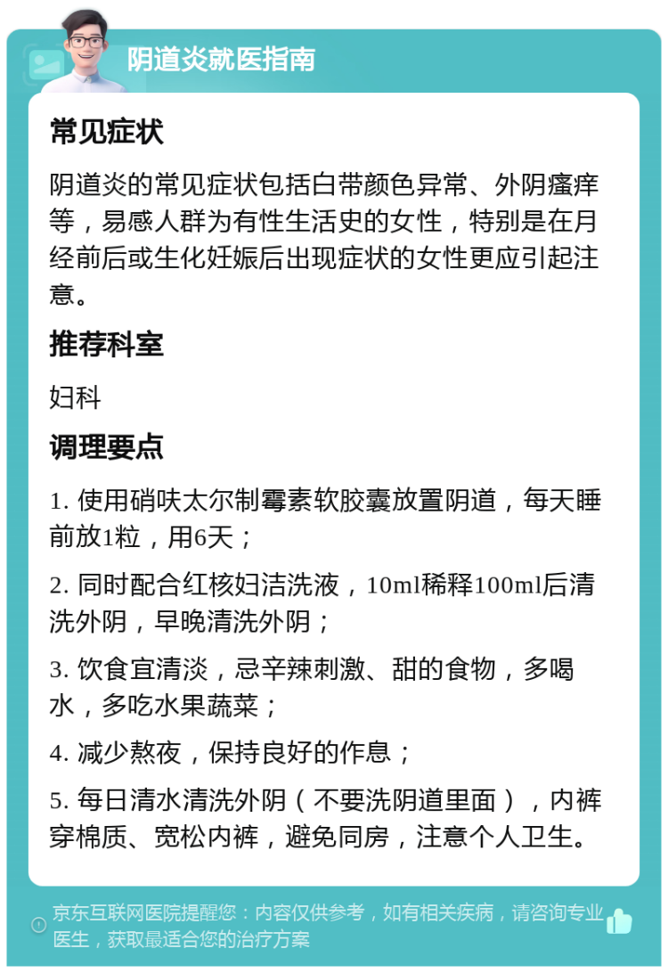 阴道炎就医指南 常见症状 阴道炎的常见症状包括白带颜色异常、外阴瘙痒等，易感人群为有性生活史的女性，特别是在月经前后或生化妊娠后出现症状的女性更应引起注意。 推荐科室 妇科 调理要点 1. 使用硝呋太尔制霉素软胶囊放置阴道，每天睡前放1粒，用6天； 2. 同时配合红核妇洁洗液，10ml稀释100ml后清洗外阴，早晚清洗外阴； 3. 饮食宜清淡，忌辛辣刺激、甜的食物，多喝水，多吃水果蔬菜； 4. 减少熬夜，保持良好的作息； 5. 每日清水清洗外阴（不要洗阴道里面），内裤穿棉质、宽松内裤，避免同房，注意个人卫生。