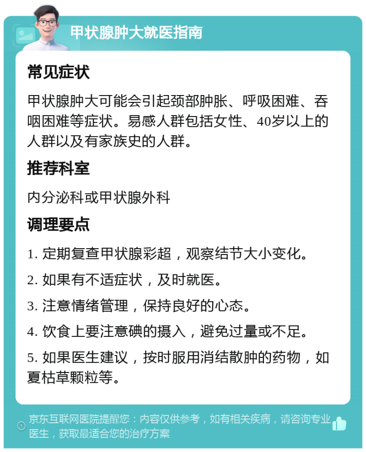 甲状腺肿大就医指南 常见症状 甲状腺肿大可能会引起颈部肿胀、呼吸困难、吞咽困难等症状。易感人群包括女性、40岁以上的人群以及有家族史的人群。 推荐科室 内分泌科或甲状腺外科 调理要点 1. 定期复查甲状腺彩超，观察结节大小变化。 2. 如果有不适症状，及时就医。 3. 注意情绪管理，保持良好的心态。 4. 饮食上要注意碘的摄入，避免过量或不足。 5. 如果医生建议，按时服用消结散肿的药物，如夏枯草颗粒等。