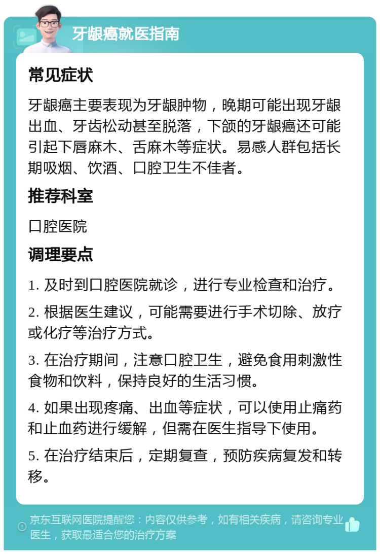 牙龈癌就医指南 常见症状 牙龈癌主要表现为牙龈肿物，晚期可能出现牙龈出血、牙齿松动甚至脱落，下颌的牙龈癌还可能引起下唇麻木、舌麻木等症状。易感人群包括长期吸烟、饮酒、口腔卫生不佳者。 推荐科室 口腔医院 调理要点 1. 及时到口腔医院就诊，进行专业检查和治疗。 2. 根据医生建议，可能需要进行手术切除、放疗或化疗等治疗方式。 3. 在治疗期间，注意口腔卫生，避免食用刺激性食物和饮料，保持良好的生活习惯。 4. 如果出现疼痛、出血等症状，可以使用止痛药和止血药进行缓解，但需在医生指导下使用。 5. 在治疗结束后，定期复查，预防疾病复发和转移。