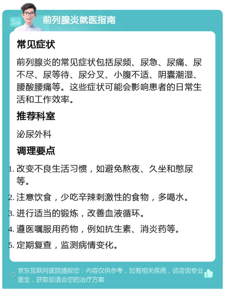 前列腺炎就医指南 常见症状 前列腺炎的常见症状包括尿频、尿急、尿痛、尿不尽、尿等待、尿分叉、小腹不适、阴囊潮湿、腰酸腰痛等。这些症状可能会影响患者的日常生活和工作效率。 推荐科室 泌尿外科 调理要点 改变不良生活习惯，如避免熬夜、久坐和憋尿等。 注意饮食，少吃辛辣刺激性的食物，多喝水。 进行适当的锻炼，改善血液循环。 遵医嘱服用药物，例如抗生素、消炎药等。 定期复查，监测病情变化。