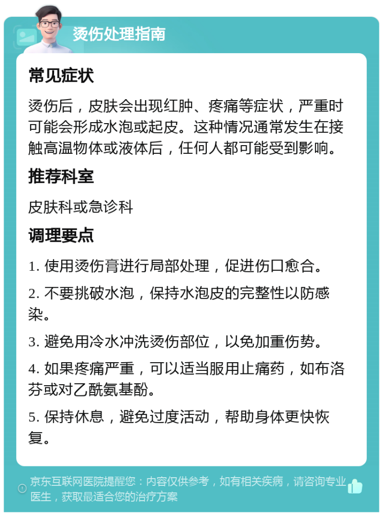 烫伤处理指南 常见症状 烫伤后，皮肤会出现红肿、疼痛等症状，严重时可能会形成水泡或起皮。这种情况通常发生在接触高温物体或液体后，任何人都可能受到影响。 推荐科室 皮肤科或急诊科 调理要点 1. 使用烫伤膏进行局部处理，促进伤口愈合。 2. 不要挑破水泡，保持水泡皮的完整性以防感染。 3. 避免用冷水冲洗烫伤部位，以免加重伤势。 4. 如果疼痛严重，可以适当服用止痛药，如布洛芬或对乙酰氨基酚。 5. 保持休息，避免过度活动，帮助身体更快恢复。