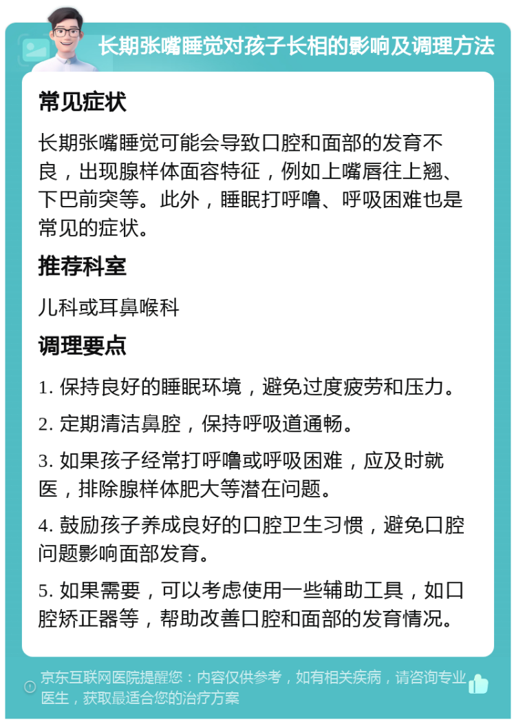 长期张嘴睡觉对孩子长相的影响及调理方法 常见症状 长期张嘴睡觉可能会导致口腔和面部的发育不良，出现腺样体面容特征，例如上嘴唇往上翘、下巴前突等。此外，睡眠打呼噜、呼吸困难也是常见的症状。 推荐科室 儿科或耳鼻喉科 调理要点 1. 保持良好的睡眠环境，避免过度疲劳和压力。 2. 定期清洁鼻腔，保持呼吸道通畅。 3. 如果孩子经常打呼噜或呼吸困难，应及时就医，排除腺样体肥大等潜在问题。 4. 鼓励孩子养成良好的口腔卫生习惯，避免口腔问题影响面部发育。 5. 如果需要，可以考虑使用一些辅助工具，如口腔矫正器等，帮助改善口腔和面部的发育情况。