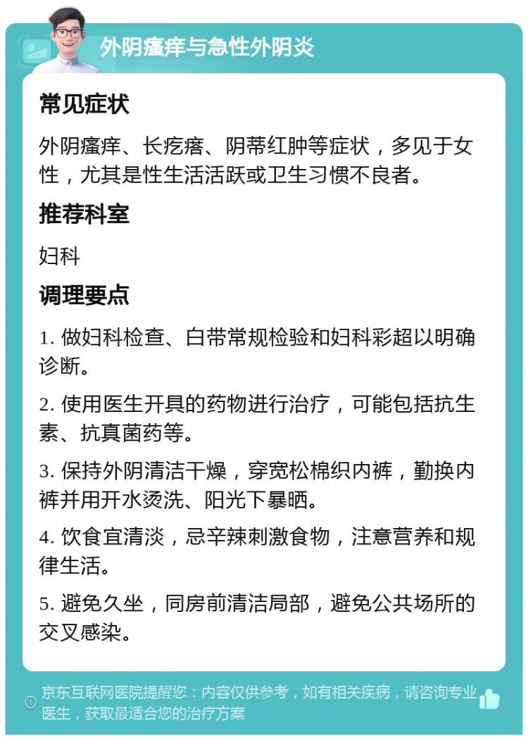 外阴瘙痒与急性外阴炎 常见症状 外阴瘙痒、长疙瘩、阴蒂红肿等症状，多见于女性，尤其是性生活活跃或卫生习惯不良者。 推荐科室 妇科 调理要点 1. 做妇科检查、白带常规检验和妇科彩超以明确诊断。 2. 使用医生开具的药物进行治疗，可能包括抗生素、抗真菌药等。 3. 保持外阴清洁干燥，穿宽松棉织内裤，勤换内裤并用开水烫洗、阳光下暴晒。 4. 饮食宜清淡，忌辛辣刺激食物，注意营养和规律生活。 5. 避免久坐，同房前清洁局部，避免公共场所的交叉感染。